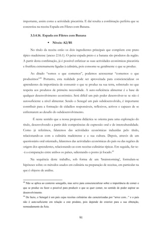 91
importante, assim como a actividade piscatória. E daí resulta a combinação perfeita que se
concretiza na receita Espada em Filetes com Banana.
3.3.4.16. Espada em Filetes com Banana
Níveis: A2/B1
No título da receita estão os dois ingredientes principais que compõem este prato
típico madeirense (anexo 2.16.1). O peixe-espada preto e a banana são produtos da região.
A partir desta combinação, já é possível enfatizar as suas actividades económicas piscatória
e frutífera extremamente ligadas à culinária, pois consome-se geralmente o que se produz.
Ao ditado “somos o que comemos”, podemos acrescentar “comemos o que
produzimos”48
Portanto, esta realidade pode ser aproveitada para consciencializar os
aprendentes da importância de consumir o que se produz na sua terra, sobretudo no que
respeita aos produtos de primeira necessidade. A auto-suficiência alimentar é a base de
qualquer desenvolvimento económico. Será difícil um país poder desenvolver-se se não é
autosuficiente a nível alimentar. Sendo o Senegal um país subdesenvolvido, é importante
contribuir para a formação de cidadãos responsáveis, reflexivos, activos e capazes de se
enfrentarem ao desafio do subdesenvolvimento.
É neste sentido que a nossa proposta didáctica se orienta para uma exploração do
título, desenvolvendo a partir dele competências de expressão oral e de interculturalidade.
Como já referimos, falaremos das actividades económicas induzidas pelo título,
relacionando-as com a culinária madeirense e a sua cultura. Depois, através de um
questionário oral orientado, falaremos das actividades económicas do país ou das regiões de
origem dos aprendentes, relacionando-as com receitas culinárias típicas. Em seguida, far-se-
-á a comparação entre ambos os países, salientando o ponto já focado.49
Na sequência deste trabalho, sob forma de um ‘brainstorming’, formulam-se
hipóteses sobre os métodos usados em culinária na preparação de receitas, em particular na
que é objecto de análise.
48
Não se aplica ao contexto senegalês, mas serve para consciencializar sobre a importância de comer o
que se produz ou fazer o possível para produzir o que se quer comer, no sentido de poder aspirar ao
desenvolvimento.
49
De facto, o Senegal é um país cujas receitas culinárias são caracterizadas por “arroz com...” e o país
não é auto-suficiente em relação a este produto, pois depende do exterior para a sua obtenção,
nomeadamente da Ásia.
 