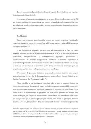 92
Propõe-se, em seguida, uma leitura silenciosa, seguida da resolução de um exercício
de compreensão (anexo 2.16.2).
A proposta até agora apresentada destina-se ao nível B1, propondo-se para o nível A2
um percurso em direcção oposta, isto é, que comece pela audição ou leitura da receita, com
a resolução de uma ficha de compreensão, e termine com a discussão das questões culturais
que dela emanam.
3.4. SÍNTESE
Tanto nas propostas experimentadas como nas outras propostas consideradas
exequíveis, é evidente o enorme potencial que a RC apresenta para a aula da PLE, como, de
resto, para qualquer LE.
A sua facilidade de adaptação, que se traduz pela capacidade de se fixar em vários
suportes, seguindo a evolução da sociedade em termos de NTICs, as suas características de
plasticidade, intergenericidade e heterogeneidade tipológica, possibilitam o
desenvolvimento de diversas competências, atendendo a aspectos linguísticos e
socioculturais pertinentes. Acresce a esta produtividade o seu carácter estimulador, ou seja,
o facto de ser passível de se constituir como fonte constante de motivação para os
aprendentes, quer em meio exolingue, quer em meio endolingue.
O conjunto de propostas didácticas apresentado constituiu também uma viagem
gastronómica de Norte a Sul de Portugal, fazendo uma escala no Oceano Atlântico, nas
Regiões Autónomas dos Açores e da Madeira50
.
Nesse sentido, a sua abordagem contribuiu não só para o desenvolvimento de
competências diversas, fundamentais para a proficiência comunicativa em PLE, integrando
neste contexto as componentes linguística, sociocultural, pragmática e intercultural. Além
disso, o facto de subdividirmos as propostas em dois grupos permitiu-nos realizar uma
dupla abordagem, em função das necessidades e características dos aprendentes, bem como
da situação em que o ensino-aprendizagem ocorre, que ilustra o princípio, também
defendido por nós, de o professor deve atender a estes factores no momento de planificar e
50 Ficámos impressionados com as imensas riquezas culinárias, culturais, geográficas, históricas e linguísticas
que encerra este país de apenas 92000 km2. Chegámos até a pensar que Portugal, se calhar, tinha apresentado
à UNESCO, no âmbito da Salvaguarda do Património Cultural Imaterial, a sua gastronomia, mas a pesquisa
efectuada na Internet foi, para nosso espanto, negativa a este respeito.
 