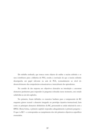 97
Do trabalho realizado, que tomou como objecto de análise a receita culinária e os
seus contributos para a didáctica do PLE, resulta a convicção de que a receita culinária
desempenha um papel relevante na aula de PLE, nomeadamente ao nível do
desenvolvimento das competências comunicativas e interculturais dos aprendentes.
No sentido de dar resposta aos objectivos elencados na introdução e encontrar
elementos pertinentes para responder às perguntas colocadas nesse momento, este estudo
subdividiu-se em três capítulos.
No primeiro, foram definidos os conceitos basilares para a compreensão da RC
enquanto género textual e elemento integrado no protótipo injuntivo-instruccional, bem
como os principais elementos definitórios da RC, procurando-se ainda relacioná-la com a
DPLE. Desta forma, o primeiro capítulo respondeu adequadamente à primeira pergunta –
O que é a RC? – e correspondeu ao cumprimento dos três primeiros objectivos específicos
enunciados.
 