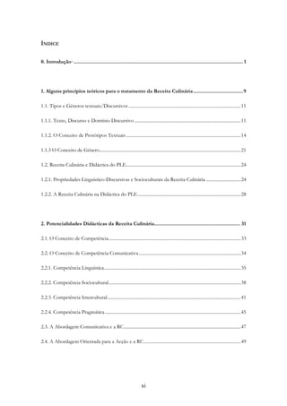xi
ÍNDICE
0. Introdução·.......................................................................................................................... 1
1. Alguns princípios teóricos para o tratamento da Receita Culinária....................................9
1.1. Tipos e Géneros textuais/Discursivos .................................................................................................11
1.1.1. Texto, Discurso e Domínio Discursivo ............................................................................................11
1.1.2. O Conceito de Protótipos Textuais...................................................................................................14
1.1.3 O Conceito de Género..........................................................................................................................21
1.2. Receita Culinária e Didáctica do PLE...................................................................................................24
1.2.1. Propriedades Linguístico-Discursivas e Socioculturais da Receita Culinária ..............................24
1.2.2. A Receita Culinária na Didáctica do PLE.........................................................................................28
2. Potencialidades Didácticas da Receita Culinária.............................................................. 31
2.1. O Conceito de Competência..................................................................................................................33
2.2. O Conceito de Competência Comunicativa........................................................................................34
2.2.1. Competência Linguística......................................................................................................................35
2.2.2. Competência Sociocultural..................................................................................................................38
2.2.3. Competência Intercultural...................................................................................................................41
2.2.4. Competência Pragmática .....................................................................................................................45
2.3. A Abordagem Comunicativa e a RC.....................................................................................................47
2.4. A Abordagem Orientada para a Acção e a RC....................................................................................49
 