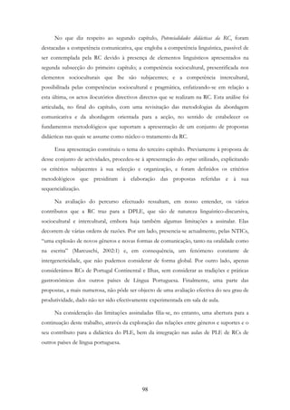 98
No que diz respeito ao segundo capítulo, Potencialidades didácticas da RC, foram
destacadas a competência comunicativa, que engloba a competência linguística, passível de
ser contemplada pela RC devido à presença de elementos linguísticos apresentados na
segunda subsecção do primeiro capítulo; a competência sociocultural, presentificada nos
elementos socioculturais que lhe são subjacentes; e a competência intercultural,
possibilitada pelas competências sociocultural e pragmática, enfatizando-se em relação a
esta última, os actos ilocutórios directivos directos que se realizam na RC. Esta análise foi
articulada, no final do capítulo, com uma revisitação das metodologias da abordagem
comunicativa e da abordagem orientada para a acção, no sentido de estabelecer os
fundamentos metodológicos que suportam a apresentação de um conjunto de propostas
didácticas nas quais se assume como núcleo o tratamento da RC.
Essa apresentação constituiu o tema do terceiro capítulo. Previamente à proposta de
desse conjunto de actividades, procedeu-se à apresentação do corpus utilizado, explicitando
os critérios subjacentes à sua selecção e organização, e foram definidos os critérios
metodológicos que presidiram à elaboração das propostas referidas e à sua
sequencialização.
Na avaliação do percurso efectuado ressaltam, em nosso entender, os vários
contributos que a RC traz para a DPLE, que são de natureza linguístico-discursiva,
sociocultural e intercultural, embora haja também algumas limitações a assinalar. Elas
decorrem de várias ordens de razões. Por um lado, presencia-se actualmente, pelas NTICs,
“uma explosão de novos gêneros e novas formas de comunicação, tanto na oralidade como
na escrita” (Marcuschi, 2002:1) e, em consequência, um fenómeno constante de
intergenericidade, que não pudemos considerar de forma global. Por outro lado, apenas
considerámos RCs de Portugal Continental e Ilhas, sem considerar as tradições e práticas
gastronómicas dos outros países de Língua Portuguesa. Finalmente, uma parte das
propostas, a mais numerosa, não pôde ser objecto de uma avaliação efectiva do seu grau de
produtividade, dado não ter sido efectivamente experimentada em sala de aula.
Na consideração das limitações assinaladas filia-se, no entanto, uma abertura para a
continuação deste trabalho, através da exploração das relações entre géneros e suportes e o
seu contributo para a didáctica do PLE, bem da integração nas aulas de PLE de RCs de
outros países de língua portuguesa.
 