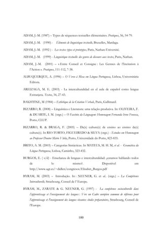 100
ADAM, J.-M. (1987) – Types de séquences textuelles élémentaires. Pratiques, 56, 54-79.
ADAM, J.-M. (1990) - Éléments de linguistique textuelle, Bruxelles, Mardaga.
ADAM, J.-M. (1992 ) - Les textes: types et prototypes, Paris, Nathan-Université.
ADAM, J.-M. (1999) - Linguistique textuelle: des genres de discours aux textes, Paris, Nathan.
ADAM, J.-M. (2001) – « Entre Conseil et Consigne : Les Gennes de l’Incitation à
l’Action ». Pratiques, 111-112, 7-38.
ALBUQUERQUE, A. (1996) – O Verso à Mesa em Língua Portuguesa, Lisboa, Universitária
Editora.
AREIZAGA, M. E. (2003) - La interculturalidad en el aula de español como lengua
Extranjera. Textos, 34, 27-43.
BAKHTINE, M (1984) – Esthétique de la Création Verbale, Paris, Gallimard.
BIZARRO, R. (2008) – Linguística e Literatura: uma relação produtiva. In: OLIVEIRA, F.
& DUARTE, I. M. (orgs.) – O Fascínio da Linguagem: Homenagem Fernanda Irene Fonseca,
Porto, CLUP.
BIZARRO, R. & BRAGA, F. (2005) – Da(s) cultura(s) de ensino ao ensino da(s)
cultura(s). In RIO-TORTO, FIGUEIREDO & SILVA (orgs.) - Estudos em Homenagem
ao Professor Doutor Mário Vilela, Porto, Universidade do Porto, 823-835.
BRITO, A. M. (2003) – Categorias Sintácticas. In MATEUS, M. H. M, et al. - Gramática da
Língua Portuguesa, Lisboa, Caminho, 323-432.
BURGOS, E. ( s/d) - Enseñanza de lenguas e interculturalidad: ¿estamos hablando todos
de lo mismo?. Disponível em
http://www.ugr.es/~didlen/congresos/Elisabet_Burgos.pdf
BYRAM, M. (2003) – Introdução. In : NEUNER, G. et al.. (orgs.) – La Compétence
Interculturelle, Strasbourg, Conseil de l’ Europe.
BYRAM, M., ZARATE & G. NEUNER, G. (1997) - La compétence socioculturelle dans
l’apprentissage et l’enseignement des langues : Vers un Cadre européen commun de référence pour
l'apprentissage et l'enseignement des langues vivantes: études préparatoires, Strasbourg, Conseil de
l’Europe.
 