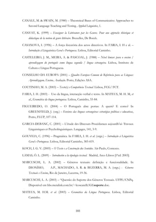 101
CANALE, M. & SWAIN, M. (1980) – Theoretical Bases of Communicative Approaches to
Second Language Teaching and Testing. Applied Linguistics, 1.
CANVAT, K. (1999) – Enseigner la Littérature par les Genres. Pour une approche théorique et
didactique de la notion de genre littéraire. Bruxelles, De Boeck.
CASANOVA, I. (1996) – A força ilocutória dos actos directivos. In FARIA, I. H e al. –
Introdução à Linguística Geral e Portuguesa. Lisboa, Editorial Caminho.
CASTELEIRO, J. M., MEIRA, A. & PASCOAL, J. (1988) – Nível limiar: para o ensino /
aprendizagem do português como língua segunda / língua estrangeira. Lisboa, Instituto de
Cultura e Língua Portuguesa.
CONSELHO DA EUROPA (2001) – Quadro Europeu Comum de Referência para as Línguas:
Aprendizagem, Ensino, Avaliação. Porto, Edições ASA.
COUTINHO, M. A. (2003) – Texto(s) e Competência Textual. Lisboa, FCG/ FCT.
FARIA, I. H. (2003) - Uso da língua, interacção verbal e texto. In MATEUS, M. H. M, et
al., Gramática da língua portuguesa. Lisboa, Caminho, 55-84.
FIGUEIREDO, O. (2004) – O Português abre portas: A quem? E como? In
GREENFIELD, J. (org.) – Ensino das línguas estrangeiras: estratégias políticas e educativas,
Porto, FLUP, 107-114.
GARCIA-DEBANC, C. (2001) – L’étude des Discours Procéduraux aujourdh’ui: Travaux
Linguistiques et Psycholinguistiques. Langages, 141, 3-9.
GOUVEIA, C. (1996) – Pragmática. In FARIA, I. H. et al. (orgs.) – Introdução à Linguística
Geral e Portuguesa. Lisboa, Editorial Caminho, 383-419.
KOCH, I. G. V. (2005) – O Texto e a Construção dos Sentidos. São Paulo, Contexto.
LAMAS, Ó. L. (2009) - Introdución a la tipología textual. Madrid, Arco Libros [1ªed. 2003].
MARCUSCHI, L. A. (2002) – Gêneros textuais: definição e funcionalidade. In
DIONÍSIO, A.P., MACHADO, A. R. & BEZERRA, M. A. (orgs.) - Gêneros
Textuais e Ensino, Rio de Janeiro, Lucerna, 19-36.
MARCUSCHI, L. A. (2003) – “Questão do Suporte dos Gêneros Textuais. UFPE/CNPq.
Disponível em bbs.metalink.com.br/~lcoscarelli/GEsuporte.doc.
MATEUS, M. H.M. et al. (2003) – Gramática da Língua Portuguesa. Lisboa, Editorial
Caminho.
 