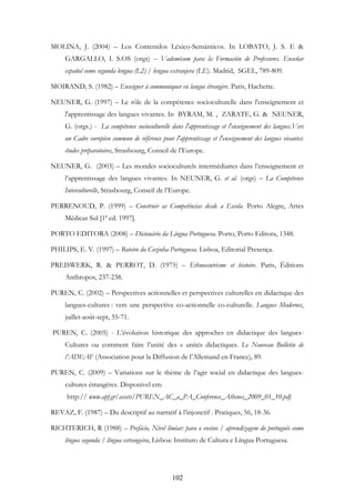 102
MOLINA, J. (2004) – Los Contenidos Léxico-Semánticos. In LOBATO, J. S. E &
GARGALLO, I. S.OS (orgs) – Vademécum para la Formación de Professores. Enseñar
español como segunda lengua (L2) / lengua extranjera (LE). Madrid, SGEL, 789-809.
MOIRAND, S. (1982) – Enseigner à communiquer en langue étrangère. Paris, Hachette.
NEUNER, G. (1997) – Le rôle de la compétence socioculturelle dans l'enseignement et
l'apprentissage des langues vivantes. In BYRAM, M. , ZARATE, G. & NEUNER,
G. (orgs.) - La compétence socioculturelle dans l'apprentissage et l'enseignement des langues.Vers
un Cadre européen commun de référence pour l'apprentissage et l'enseignement des langues vivantes:
études préparatoires, Strasbourg, Conseil de l’Europe.
NEUNER, G. (2003) – Les mondes socioculturels intermédiaires dans l’enseignement et
l’apprentissage des langues vivantes. In NEUNER, G. et al. (orgs) – La Compétence
Interculturelle, Strasbourg, Conseil de l’Europe.
PERRENOUD, P. (1999) – Construir as Competências desde a Escola. Porto Alegre, Artes
Médicas Sul [1ª ed. 1997].
PORTO EDITORA (2008) – Dicionário da Língua Portuguesa. Porto, Porto Editora, 1348.
PHILIPS, E. V. (1997) – Roteiro da Cozinha Portuguesa. Lisboa, Editorial Presença.
PREISWERK, R. & PERROT, D. (1975) – Ethnocentrisme et histoire. Paris, Éditions
Anthropos, 237-238.
PUREN, C. (2002) – Perspectives actionnelles et perspectives culturelles en didactique des
langues-cultures : vers une perspective co-actionnelle co-culturelle. Langues Modernes,
juillet-août-sept, 55-71.
PUREN, C. (2005) - L’évolution historique des approches en didactique des langues-
Cultures ou comment faire l’unité des « unités didactiques. Le Nouveau Bulletin de
l’ADEAF (Association pour la Diffusion de l’Allemand en France), 89.
PUREN, C. (2009) – Variations sur le thème de l’agir social en didactique des langues-
cultures étrangères. Disponível em:
http:// www.apf.gr/assets/PUREN_AC_a_PA_Conference_Athenes_2009_01_10.pdf.
REVAZ, F. (1987) – Du descriptif au narratif à l’injonctif . Pratiques, 56, 18-36.
RICHTERICH, R (1988) – Prefácio, Nível limiar: para o ensino / aprendizagem do português como
língua segunda / língua estrangeira, Lisboa: Instituto de Cultura e Língua Portuguesa.
 