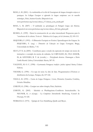 103
ROSA, L. M. (2001) – Le multimédia et le rôle de l’enseignant de langue étrangère enjeux et
pratiques. In Colloque Enseigner et apprendre les langues européennes avec les nouvelles
technologies., Paris, Institut Goethe. Disponível em:
www.proformar.org/revista/edicao_17/educar_com_media.pdf
ROSA, L. M. (2007) – O multimédia na aprendizagem do Português Língua não Materna.
Disponível em www.proformar.org/revista/edicao_22/mm_plnm.pdf.
RUSSEL, E. (1999) - Hacia la construcción de un saber intercultural. Propuestas para la
“enseñanza de la cultura. Textos de Didáctica de la Lengua y de la Literatura, 22, 105-113.
SEQUEIRA, F. (1993) – A Dimensão Europeia no Ensino/Aprendizagem das Línguas. In
SEQUEIRA, F. (org.) – Dimensões da Educação em Língua Estrangeira. Braga,
Universidade do Minho, 7-10.
SILVA, P. N. da (2005) - Contributos para o estudo da expressão do tempo em textos de
instruções: o exemplo da receita de culinária. In CARVALHO, D., VILA MAIOR,
D., & AZEVEDO, R. T. de (coords.) – Des(a)fiando discursos. Homenagem a Maria
Emília Ricardo. Lisboa, Universidade Aberta, 587-59.
VALENTE, M. O. C. (1998) – Gastronomia Portuguesa: tradição e prática regional. Sintra, Colares
Editora.
VIGNER, G. (1990) – Un type de texte: Le dire de faire. Programmation d’Actions et
distribution du Lexique. Pratiques, 66, 107-124.
VILELA, M. (1995) – Ensino da Língua Portuguesa : Léxico, Dicionário, Gramática, Coimbra,
Livraria Almedina.
ZARATE, G. (1986) – Enseigner une culture étrangère, Paris, Hachette.
ZARATE, G. (2003) - Identités et Plurilinguisme :Conditions Interculturelles. In
NEUNER, G. et al.(orgs) - La Compétence Interculturelle. Strasbourg, Conseil de
l’Europe, 91-120.
WERLICH, E. (1975) - Typologie der Text. Heidelberg, Quelle und Meyer.
 