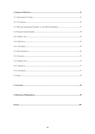 xii
3. Propostas Didácticas......................................................................................................... 51
3.1. Apresentação do Corpus...........................................................................................................................53
3.1.1. Os suportes............................................................................................................................................54
3.1.2. RCs que representam Portugal e as suas Diferentes Regiões ........................................................57
3.2. Propostas Experimentadas.....................................................................................................................58
3.2.1. Público-Alvo..........................................................................................................................................59
3.2.2. Objectivos..............................................................................................................................................59
3.2.3. Actividades.............................................................................................................................................59
3.3. Outras Propostas......................................................................................................................................69
3.3.1. Contexto.................................................................................................................................................70
3.3.2. Públicos-Alvo ........................................................................................................................................70
3.3.3. Objectivos..............................................................................................................................................71
3.3.4. Actividades.............................................................................................................................................71
3.4. Síntese ........................................................................................................................................................92
4. Conclusão .......................................................................................................................... 95
5. Referências Bibliográficas................................................................................................. 99
Anexos ..................................................................................................................................105
 