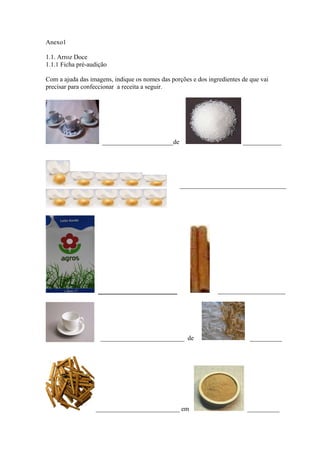 Anexo1
1.1. Arroz Doce
1.1.1 Ficha pré-audição
Com a ajuda das imagens, indique os nomes das porções e dos ingredientes de que vai
precisar para confeccionar a receita a seguir.
______________________de ____________
_________________________________
_____________________ _____________________
__________________________ de __________
__________________________ em __________
 