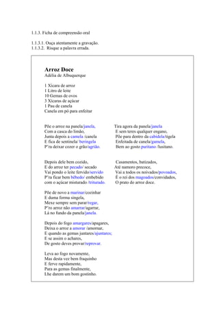 ___________________________________
1.1.3. Ficha de compreensão oral
1.1.3.1. Ouça atentamente a gravação.
1.1.3.2. Risque a palavra errada.
Arroz Doce
Adélia de Albuquerque
1 Xícara de arroz
1 Litro de leite
10 Gemas de ovos
3 Xícaras de açúcar
1 Pau de canela
Canela em pó para enfeitar
Põe o arroz na panela/janela, Tira agora da panela/janela
Com a casca do limão, E sem teres qualquer engano,
Junta depois a camela /canela Põe para dentro da cabidela/tigela
E fica de sentinela/ beringela Enfeitada de canela/gamela,
P’ra deixar cozer o grão/agrião. Bem ao gosto puritano /lusitano.
Depois dele bem cozido, Casamentos, batizados,
E do arroz ter pecado/ secado Até namoro precoce,
Vai pondo o leite fervido/servido Vai a todos os noivados/povoados,
P’ra ficar bem bêbedo/ embebido É o rei dos magoados/convidados,
com o açúcar misturado /triturado. O prato do arroz doce.
Põe de novo a marinar/cozinhar
E duma forma singela,
Mexe sempre sem parar/regar,
P’ro arroz não amarrar/agarrar,
Lá no fundo da panela/janela.
Depois do fogo amargares/apagares,
Deixa o arroz a amorar /amornar,
E quando as gemas juntares/ajuntares;
E se assim o achares,
De gosto deves provar/reprovar.
Leva ao fogo novamente,
Mas desta vez bem fraquinho
E ferve rapidamente,
Para as gemas finalmente,
Lhe darem um bom gostinho.
 