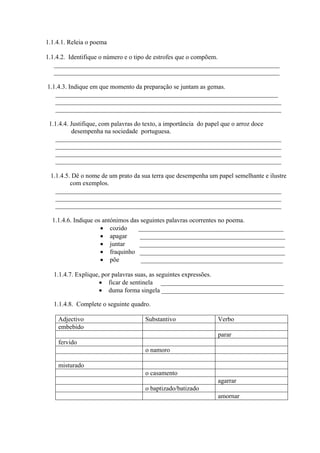 1.1.4.1. Releia o poema
1.1.4.2. Identifique o número e o tipo de estrofes que o compõem.
______________________________________________________________________
______________________________________________________________________
1.1.4.3. Indique em que momento da preparação se juntam as gemas.
_____________________________________________________________________
______________________________________________________________________
______________________________________________________________________
1.1.4.4. Justifique, com palavras do texto, a importância do papel que o arroz doce
desempenha na sociedade portuguesa.
______________________________________________________________________
______________________________________________________________________
______________________________________________________________________
______________________________________________________________________
1.1.4.5. Dê o nome de um prato da sua terra que desempenha um papel semelhante e ilustre
com exemplos.
______________________________________________________________________
______________________________________________________________________
______________________________________________________________________
1.1.4.6. Indique os antónimos das seguintes palavras ocorrentes no poema.
• cozido _____________________________________________
• apagar _____________________________________________
• juntar _____________________________________________
• fraquinho _____________________________________________
• põe ____________________________________________
1.1.4.7. Explique, por palavras suas, as seguintes expressões.
• ficar de sentinela ______________________________________
• duma forma singela ______________________________________
1.1.4.8. Complete o seguinte quadro.
Adjectivo Substantivo Verbo
embebido
parar
fervido
o namoro
misturado
o casamento
agarrar
o baptizado/batizado
amornar
 