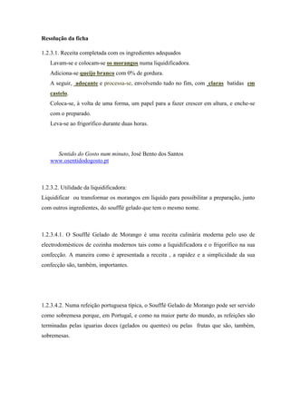 Resolução da ficha
1.2.3.1. Receita completada com os ingredientes adequados
Lavam-se e colocam-se os morangos numa liquidificadora.
Adiciona-se queijo branco com 0% de gordura.
A seguir, adoçante e processa-se, envolvendo tudo no fim, com claras batidas em
castelo.
Coloca-se, à volta de uma forma, um papel para a fazer crescer em altura, e enche-se
com o preparado.
Leva-se ao frigorífico durante duas horas.
Sentido do Gosto num minuto, José Bento dos Santos
www.osentidodogosto.pt
1.2.3.2. Utilidade da liquidificadora:
Liquidificar ou transformar os morangos em líquido para possibilitar a preparação, junto
com outros ingredientes, do soufflé gelado que tem o mesmo nome.
1.2.3.4.1. O Soufflé Gelado de Morango é uma receita culinária moderna pelo uso de
electrodomésticos de cozinha modernos tais como a liquidificadora e o frigorífico na sua
confecção. A maneira como é apresentada a receita , a rapidez e a simplicidade da sua
confecção são, também, importantes.
1.2.3.4.2. Numa refeição portuguesa típica, o Soufflé Gelado de Morango pode ser servido
como sobremesa porque, em Portugal, e como na maior parte do mundo, as refeições são
terminadas pelas iguarias doces (gelados ou quentes) ou pelas frutas que são, também,
sobremesas.
 