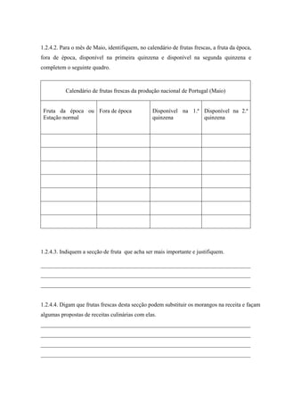1.2.4.2. Para o mês de Maio, identifiquem, no calendário de frutas frescas, a fruta da época,
fora de época, disponível na primeira quinzena e disponível na segunda quinzena e
completem o seguinte quadro.
Calendário de frutas frescas da produção nacional de Portugal (Maio)
Fruta da época ou
Estação normal
Fora de época Disponível na 1.ª
quinzena
Disponível na 2.ª
quinzena
1.2.4.3. Indiquem a secção de fruta que acha ser mais importante e justifiquem.
_________________________________________________________________________
_________________________________________________________________________
_________________________________________________________________________
1.2.4.4. Digam que frutas frescas desta secção podem substituir os morangos na receita e façam
algumas propostas de receitas culinárias com elas.
_________________________________________________________________________
_________________________________________________________________________
_________________________________________________________________________
_________________________________________________________________________
 