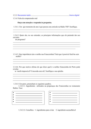 1.3.3. Documento áudio ...................................................................................Anexo digital
1.3.4. Ficha de compreensão oral
Ouça com atenção e responda às perguntas.
1.3.4.1. Em que momento do ano é que passou esta emissão na Rádio TSF? Justifique.
_________________________________________________________________________
_________________________________________________________________________
1.3.4.2. Quais são, no seu entender, as principais informações que ele pretende dar aos
ouvintes
do programa?
_________________________________________________________________________
_________________________________________________________________________
_________________________________________________________________________
____________________________________________________________________
1.3.4.3. Que importância tem o molho nas Francesinhas? Será que é possível fazê-las sem
molho?
_________________________________________________________________________
_________________________________________________________________________
_________________________________________________________________________
1.3.4.4. Por que motivo afirma ele que dizer qual é a melhor francesinha do Porto pode
revelar-
se tarefa impossível? Concorda com ele? Justifique a sua opinião.
_________________________________________________________________________
_________________________________________________________________________
_________________________________________________________________________
_________________________________________________________________________
1.3.4.5. Em pares, preencham os seguintes quadros.
1.3.4.5.1. Ingredientes utilizados na preparaçao das Francesinhas no restaurante
Bufete Fase:
• _____________________________
• _____________________________
• _____________________________
• _____________________________
• _____________________________
1.3.4.5.2. Conselhos: 1. ingredientes para evitar 2. ingrediente aconselhável
• ___________________________
• ___________________________
• ___________________________
• ___________________________
• ___________________________
 
