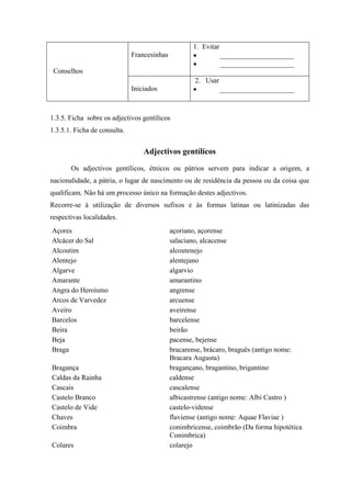 Francesinhas
1. Evitar
• _____________________
• _____________________
Conselhos
Iniciados
2. Usar
• _____________________
1.3.5. Ficha sobre os adjectivos gentílicos
1.3.5.1. Ficha de consulta.
Adjectivos gentílicos
Os adjectivos gentílicos, étnicos ou pátrios servem para indicar a origem, a
nacionalidade, a pátria, o lugar de nascimento ou de residência da pessoa ou da coisa que
qualificam. Não há um processo único na formação destes adjectivos.
Recorre-se à utilização de diversos sufixos e às formas latinas ou latinizadas das
respectivas localidades.
Açores açoriano, açorense
Alcácer do Sal salaciano, alcacense
Alcoutim alcoutenejo
Alentejo alentejano
Algarve algarvio
Amarante amarantino
Angra do Heroísmo angrense
Arcos de Varvedez arcuense
Aveiro aveirense
Barcelos barcelense
Beira beirão
Beja pacense, bejense
Braga bracarense, brácaro, braguês (antigo nome:
Bracara Augusta)
Bragança bragançano, bragantino, brigantino
Caldas da Rainha caldense
Cascais cascalense
Castelo Branco albicastrense (antigo nome: Albi Castro )
Castelo de Vide castelo-vidense
Chaves flaviense (antigo nome: Aquae Flaviae )
Coimbra conimbricense, coimbrão (Da forma hipotética
Conimbrica)
Colares colarejo
 