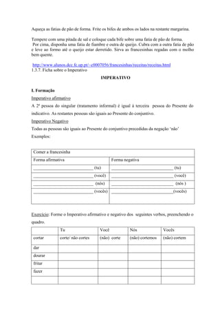 Aqueça as fatias de pão de forma. Frite os bifes de ambos os lados na restante margarina.
Tempere com uma pitada de sal e coloque cada bife sobre uma fatia de pão de forma.
Por cima, disponha uma fatia de fiambre e outra de queijo. Cubra com a outra fatia de pão
e leve ao formo até o queijo estar derretido. Sirva as francesinhas regadas com o molho
bem quente.
http://www.alunos.dcc.fc.up.pt/~c0007056/francesinhas/receitas/receitas.html
1.3.7. Ficha sobre o Imperativo
IMPERATIVO
I. Formação
Imperativo afirmativo
A 2ª pessoa do singular (tratamento informal) é igual à terceira pessoa do Presente do
indicativo. As restantes pessoas são iguais ao Presente do conjuntivo.
Imperativo Negativo
Todas as pessoas são iguais ao Presente do conjuntivo precedidas da negação ‘não’
Exemplos:
Comer a francesinha
Forma afirmativa Forma negativa
___________________________ (tu) ____________________________ (tu)
___________________________ (você) ____________________________ (você)
___________________________ (nós) ____________________________ (nós )
___________________________ (vocês) ____________________________(vocês)
Exercício: Forme o Imperativo afirmativo e negativo dos seguintes verbos, preenchendo o
quadro.
Tu Você Nós Vocês
cortar corte/ não cortes (não) corte (não) cortemos (não) cortem
dar
dourar
fritar
fazer
 