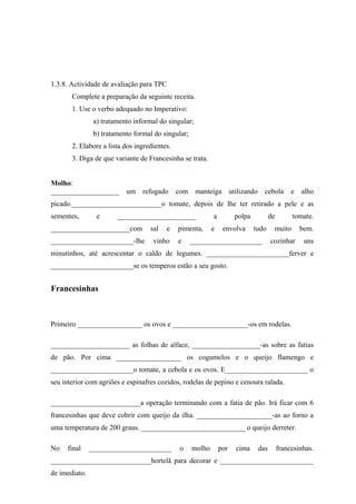 1.3.8. Actividade de avaliação para TPC
Complete a preparação da seguinte receita.
1. Use o verbo adequado no Imperativo:
a) tratamento informal do singular;
b) tratamento formal do singular;
2. Elabore a lista dos ingredientes.
3. Diga de que variante de Francesinha se trata.
Molho:
___________________ um refogado com manteiga utilizando cebola e alho
picado._________________________o tomate, depois de lhe ter retirado a pele e as
sementes, e ______________________ a polpa de tomate.
______________________com sal e pimenta, e envolva tudo muito bem.
_______________________-lhe vinho e ____________________ cozinhar uns
minutinhos, até acrescentar o caldo de legumes. _______________________ferver e
_______________________se os temperos estão a seu gosto.
Francesinhas
Primeiro __________________ os ovos e _____________________-os em rodelas.
______________________ as folhas de alface, ___________________-as sobre as fatias
de pão. Por cima __________________ os cogumelos e o queijo flamengo e
_______________________o tomate, a cebola e os ovos. E_______________________ o
seu interior com agriões e espinafres cozidos, rodelas de pepino e cenoura ralada.
_________________________a operação terminando com a fatia de pão. Irá ficar com 6
francesinhas que deve cobrir com queijo da ilha. _____________________-as ao forno a
uma temperatura de 200 graus. _____________________________ o queijo derreter.
No final _______________________ o molho por cima das francesinhas.
____________________________hortelã para decorar e __________________________
de imediato.
 