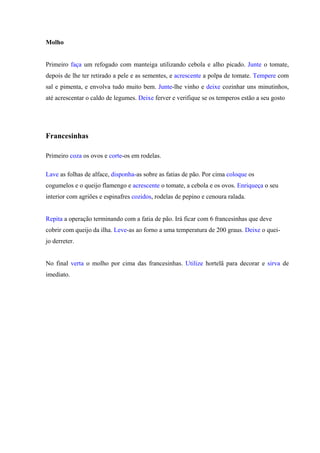 Molho
Primeiro faça um refogado com manteiga utilizando cebola e alho picado. Junte o tomate,
depois de lhe ter retirado a pele e as sementes, e acrescente a polpa de tomate. Tempere com
sal e pimenta, e envolva tudo muito bem. Junte-lhe vinho e deixe cozinhar uns minutinhos,
até acrescentar o caldo de legumes. Deixe ferver e verifique se os temperos estão a seu gosto
Francesinhas
Primeiro coza os ovos e corte-os em rodelas.
Lave as folhas de alface, disponha-as sobre as fatias de pão. Por cima coloque os
cogumelos e o queijo flamengo e acrescente o tomate, a cebola e os ovos. Enriqueça o seu
interior com agriões e espinafres cozidos, rodelas de pepino e cenoura ralada.
Repita a operação terminando com a fatia de pão. Irá ficar com 6 francesinhas que deve
cobrir com queijo da ilha. Leve-as ao forno a uma temperatura de 200 graus. Deixe o quei-
jo derreter.
No final verta o molho por cima das francesinhas. Utilize hortelã para decorar e sirva de
imediato.
 