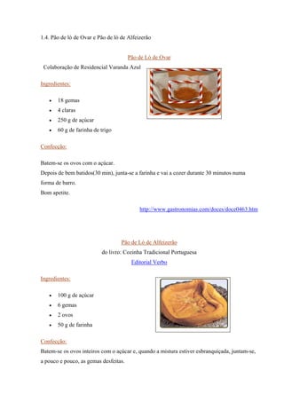 1.4. Pão de ló de Ovar e Pão de ló de Alfeizerão
Pão de Ló de Ovar
Colaboração de Residencial Varanda Azul
Ingredientes:
• 18 gemas
• 4 claras
• 250 g de açúcar
• 60 g de farinha de trigo
Confecção:
Batem-se os ovos com o açúcar.
Depois de bem batidos(30 min), junta-se a farinha e vai a cozer durante 30 minutos numa
forma de barro.
Bom apetite.
http://www.gastronomias.com/doces/doce0463.htm
Pão de Ló de Alfeizerão
do livro: Cozinha Tradicional Portuguesa
Editorial Verbo
Ingredientes:
• 100 g de açúcar
• 6 gemas
• 2 ovos
• 50 g de farinha
Confecção:
Batem-se os ovos inteiros com o açúcar e, quando a mistura estiver esbranquiçada, juntam-se,
a pouco e pouco, as gemas desfeitas.
 