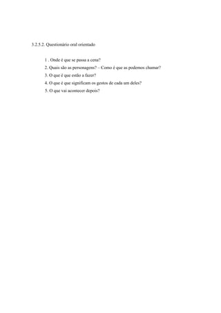 3.2.5.2. Questionário oral orientado
1 . Onde é que se passa a cena?
2. Quais são as personagens? – Como é que as podemos chamar?
3. O que é que estão a fazer?
4. O que é que significam os gestos de cada um deles?
5. O que vai acontecer depois?
 