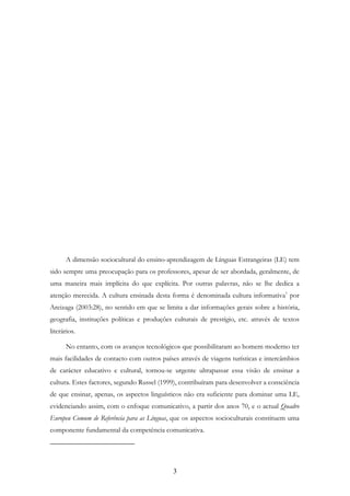 3
A dimensão sociocultural do ensino-aprendizagem de Línguas Estrangeiras (LE) tem
sido sempre uma preocupação para os professores, apesar de ser abordada, geralmente, de
uma maneira mais implícita do que explícita. Por outras palavras, não se lhe dedica a
atenção merecida. A cultura ensinada desta forma é denominada cultura informativa1
por
Areizaga (2003:28), no sentido em que se limita a dar informações gerais sobre a história,
geografia, instituções políticas e produções culturais de prestígio, etc. através de textos
literários.
No entanto, com os avanços tecnológicos que possibilitaram ao homem moderno ter
mais facilidades de contacto com outros países através de viagens turísticas e intercâmbios
de carácter educativo e cultural, tornou-se urgente ultrapassar essa visão de ensinar a
cultura. Estes factores, segundo Russel (1999), contribuíram para desenvolver a consciência
de que ensinar, apenas, os aspectos linguísticos não era suficiente para dominar uma LE,
evidenciando assim, com o enfoque comunicativo, a partir dos anos 70, e o actual Quadro
Europeu Comum de Referência para as Línguas, que os aspectos socioculturais constituem uma
componente fundamental da competência comunicativa.
 