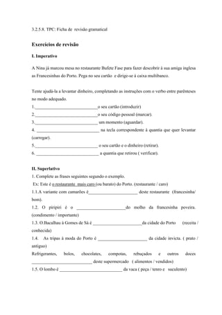 3.2.5.8. TPC: Ficha de revisão gramatical
Exercícios de revisão
I. Imperativo
A Nina já marcou mesa no restaurante Bufete Fase para fazer descobrir à sua amiga inglesa
as Francesinhas do Porto. Pega no seu cartão e dirige-se à caixa multibanco.
Tente ajudá-la a levantar dinheiro, completando as instruções com o verbo entre parênteses
no modo adequado.
1.____________________________o seu cartão (introduzir)
2.____________________________o seu código pessoal (marcar).
3.____________________________ um momento (aguardar).
4. ____________________________ na tecla correspondente à quantia que quer levantar
(carregar).
5.____________________________ o seu cartão e o dinheiro (retirar).
6. ____________________________ a quantia que retirou ( verificar).
II. Superlativo
1. Complete as frases seguintes segundo o exemplo.
Ex: Este é o restaurante mais caro (ou barato) do Porto. (restaurante / caro)
1.1.A variante com camarões é______________________ deste restaurante (francesinha/
bom).
1.2. O piripiri é o ______________________do molho da francesinha poveira.
(condimento / importante)
1.3. O.Bacalhau à Gomes de Sá é ______________________da cidade do Porto (receita /
conhecida)
1.4. As tripas à moda do Porto é ______________________ da cidade invicta. ( prato /
antiguo)
Refrigerantes, bolos, chocolates, compotas, rebuçados e outros doces
___________________________ deste supermercado ( alimentos / vendidos)
1.5. O lombo é ____________________________ da vaca ( peça / tenro e suculento)
 