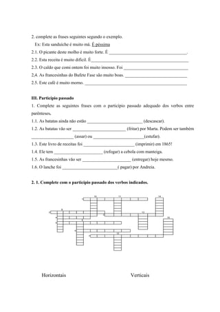 2. complete as frases seguintes segundo o exemplo.
Ex: Esta sanduíche é muito má. É péssima
2.1. O picante deste molho é muito forte. É ___________________________________.
2.2. Esta receita é muito difícil. É____________________________________________
2.3. O caldo que comi ontem foi muito insosso. Foi _____________________________
2,4. As francesinhas do Bufete Fase são muito boas. ____________________________
2.5. Este café é muito morno. ______________________________________________
III. Particípio passado
1. Complete as seguintes frases com o particípio passado adequado dos verbos entre
parênteses.
1.1. As batatas ainda nāo estāo _________________________ (descascar).
1.2. As batatas vāo ser ________________________ (fritar) por Marta. Podem ser também
___________________ (assar) ou _______________________(estufar).
1.3. Este livro de receitas foi _______________________ (imprimir) em 1865!
1.4. Ele tem ______________________ (refogar) a cebola com manteiga.
1.5. As francesinhas vāo ser ______________________ (entregar) hoje mesmo.
1.6. O lanche foi _________________________( pagar) por Andreia.
2. 1. Complete com o particípio passado dos verbos indicados.
10 11 14
1
8
2 13
3
4 15
9
5
6
12
7
Horizontais Verticais
 