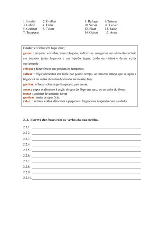1. Estufar 2. Grelhar 8. Refogar 9.Triturar
3. Cobrir 4. Fritar 10. Servir 11. Ferver
5. Gratinar 6. Tostar 12. Picar 13. Ralar
7. Temperar 14. Guisar 15. Assar
Estufar: cozinhar em fogo lento;
guisar : preparar, cozinhar, com refogado, saltear em margarina um alimento cortado
em bocados juntar legumes e um liquido (agua, caldo ou vinho) e deixar cozer
suavemente
refogar : fazer ferver em gordura os temperos;
saltear : frigir alimentos em lume por pouco tempo, ao mesmo tempo que se agita a
frigideira ou outro utensílio destinado ao mesmo fim
grelhar: colocar sobre a grelha quente para assar.
assar : expor o alimento à acção directa do fogo em seco, ou ao calor do forno.
tostar : queimar levemente; torrar
gratinar: tostar à superfície.
ralar : reduzir certos alimentos a pequenos fragmentos raspando com o ralador.
2. 2. Escreva dez frases com os verbos da sua escolha.
2.2.1. ___________________________________________________________________
2.2 2. ___________________________________________________________________
2.2.3. ___________________________________________________________________
2.2.4. ___________________________________________________________________
2.2.5. ___________________________________________________________________
2.2.6. ___________________________________________________________________
2.2.7. ___________________________________________________________________
2.2.8. ___________________________________________________________________
2.2.9. ___________________________________________________________________
2.2.10.___________________________________________________________________
 