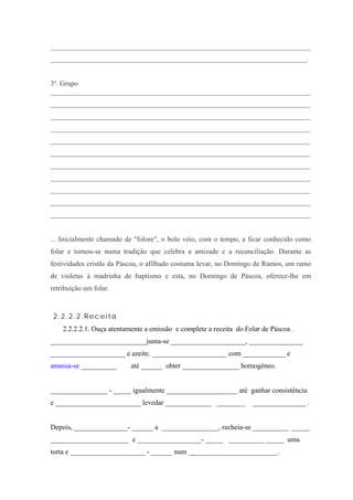 _________________________________________________________________________
________________________________________________________________________.
3º. Grupo
_________________________________________________________________________
_________________________________________________________________________
_________________________________________________________________________
_________________________________________________________________________
_________________________________________________________________________
_________________________________________________________________________
_________________________________________________________________________
_________________________________________________________________________
_________________________________________________________________________
_________________________________________________________________________
_________________________________________________________________________
... Inicialmente chamado de "folore", o bolo veio, com o tempo, a ficar conhecido como
folar e tornou-se numa tradição que celebra a amizade e a reconciliação. Durante as
festividades cristãs da Páscoa, o afilhado costuma levar, no Domingo de Ramos, um ramo
de violetas à madrinha de baptismo e esta, no Domingo de Páscoa, oferece-lhe em
retribuição um folar.
2.2.2.2.Receita
2.2.2.2.1. Ouça atentamente a emissão e complete a receita do Folar de Páscoa .
___________________________junta-se _____________________, _______________
_____________________ e azeite. _____________________ com ____________ e
amassa-se __________ até ______ obter ________________ homogéneo.
________________ - _____ igualmente ____________________ até ganhar consistência
e ________________________ levedar _____________ ________ _______________ .
Depois, _______________- ______ a ________________, recheia-se __________ _____
______________________ e __________________- _____ __________ _____ uma
torta e _____________________ - ______ num _________________________.
 