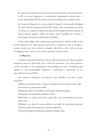 5
• o desejo de aprofundar este conhecimento, fundamentando o potencial didáctico
da RC em termos linguísticos e socioculturais, competências essenciais para o
ensino-aprendizagem do PLE, através de uma metodologia de investigação-acção;
• a vontade de despertar, nos nossos colegas do Senegal, o interesse pela abordagem
do género Receita Culinária na aula de PLE, dando, assim, continuidade, em termos
de reforço, ao caminho já trilhado pela professora/formadora Johanna Bassène da
Escola Normal Superior (ENS) de Dacar, actual Faculdade das Ciências e
Tecnologias da Educação e da Formação (FASTEF).
Assim sendo, indagar sobre a pertinência do aproveitamento didáctico da RC na aula
de PLE parece-nos ser muito relevante tanto para o contexto no qual se enquadra o
presente estudo como para o contexto senegalês. Além disso, o facto de haver poucas
investigações sobre o assunto torna-o mais, esperamos, mais proveitoso.
2. Objectivos
O objectivo geral desta dissertação é dar a conhecer uma parte da cultura quotidiana
portuguesa através do género RC, com o intuito de caracterizar a sua função histórico-
-social e proceder ao seu enquadramento numa tipologia de textos e de géneros, para
salientar as suas potencialidades didácticas e fundamentar a pertinência do seu
aproveitamento na aula de PLE.
Este objectivo subdivide-se em objectivos mais específicos, de entre os quais
destacamos:
Definir o protótipo textual e o género textual/discursivo nos quais se insere a RC;
Caracterizar as propriedades da RC;
Relacionar a RC com a Didáctica do Português Língua Estrangeira;
Identificar as potencialidades didácticas da RC;
Diversificar os suportes que fixam o género RC e que se pretendem levar para a
sala de aula;
Delimitar um corpus de receitas culinárias em função da representatividade das
diferentes regiões de Portugal e dos suportes disponíveis;
Apresentar propostas didácticas baseadas no referido corpus.
 