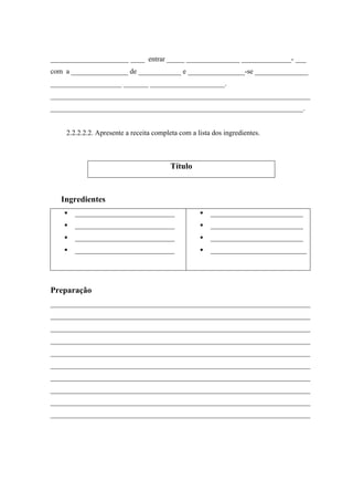 ______________________ ____ entrar _____ _______________ ______________- ___
com a ________________ de ____________ e ________________-se _______________
____________________ _______ _____________________.
_________________________________________________________________________
_______________________________________________________________________.
2.2.2.2.2. Apresente a receita completa com a lista dos ingredientes.
Ingredientes
____________________________
____________________________
____________________________
____________________________
__________________________
__________________________
__________________________
___________________________
Preparação
_________________________________________________________________________
_________________________________________________________________________
_________________________________________________________________________
_________________________________________________________________________
_________________________________________________________________________
_________________________________________________________________________
_________________________________________________________________________
_________________________________________________________________________
_________________________________________________________________________
_________________________________________________________________________
Título
 