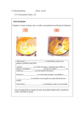2.3. Receitas Básicas Níveis: A1/A2
2.3.1. Fazer puré de batata - A1
Puré de batata
Complete a receita, em baixo, com os verbos entre parênteses no Presente do Indicativo.
Esta actividade pode ser seguida de outra de escolha múltipla sobre o sentido dos
verbos utilizados na receita.
(Descascar)_________________________ -se três batatas, corte-as aos
pedaços e ponha-as num tacho.
(Enche) _____________ -se o tacho com água, o suficiente para cobrir as
batatas, e (temperar)________________ -se com sal. (Tapar)___________ -se
e (deixar)______________ -se cozer durante 20 minutos.
(Escorrer)_________________-se a maior parte da água e (esmigalhar) _____
_________________- se as batatas com um garfo ou a parte de trás de uma
concha.
(Acresentar) ______________________-se manteiga ou natas e noz-moscada.
 