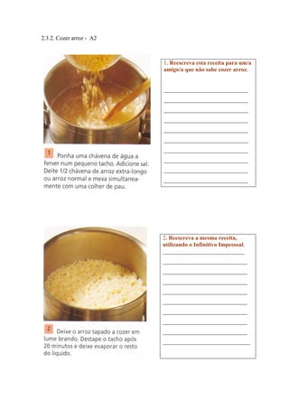 2.3.2. Cozer arroz - A2
1. Reescreva esta receita para um/a
amigo/a que não sabe cozer arroz.
_____________________________
_____________________________
_____________________________
_____________________________
_____________________________
_____________________________
_____________________________
_____________________________
_____________________________
_____________________________
2. Reescreva a mesma receita,
utilizando o Infinitivo Impessoal.
____________________________
_____________________________
_____________________________
_____________________________
_____________________________
_____________________________
_____________________________
_____________________________
_____________________________
______________________________
 