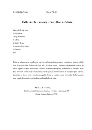 2.5. O Caldo-Verde Níveis: A2, B1
Caldo -Verde – Valença – Entre Douro e Minho
Cerca de 2 l de água
1dl de azeite
750 g de batatas
1 cebola
3 dentes de alo
1 couve-galega tenra
1 chouriço
Sal
Deita-se a água numa panela com o azeite, as batatas descascadas e cortadas ao meio, a cebola
e os dentes de alho. Tempera-se com sal e deixa-se cozer. Logo que esteja cozido, tira-se do
caldo e passa-se pela trituradora, voltando ao lume para apurar. Cortam-se as couves o mais
fino possível, lavam-se e deitam-se na panela quinze minutos antes de a sopa ir para a mesa,
deixando-as ferver com a panela destapada. Serve-se o caldo-verde em tigelas de barro, com
uma rodela de chouriço no fundo e um bocadinho de broa.
Maria O. C. Valente,
Gastronomia Portuguesa: tradição e prática regional, p. 19
Sintra, Colares Editora, 1998.
 