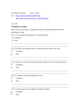 2.6. Robalo com Algas Níveis: A2, B1
2.6.1. http://videos.sapo.pt/rtp/tag.html?algas
http://www.youtube.com/watch?v=UDT7LeOVTgI
2.6.2. A2
Verdadeiro ou falso.
Ouça e observe atentamente o programa e assinale as afirmações de forma correcta,
justificando as falsas.
2.6.2.1. O convidado deste programa é o Chefe Guimarães.
Verdadeiro
Falso
_________________________________________________________________________
_________________________________________________________________________
2.6.2.2. O Chefe Aires Mariana trouxe, à Praça da Alegria, Robalo com Algas.
Verdadeiro
Falso
_________________________________________________________________________
_________________________________________________________________________
2.6.2.3. Robalo com Algas é uma receita culinária típica de Afife, em Viana do Castelo.
Verdadeiro
Falso
_________________________________________________________________________
_________________________________________________________________________
2.6.2.4. O Robalo vai ao forno depois de ser frito.
Verdadeiro
Falso
_________________________________________________________________________
_________________________________________________________________________
2.6.2.5. Este prato de peixe acompanha com batata e legumes.
Verdadeiro
Falso
 