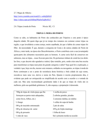 2.7. Migas de Alheira :
http://www.youtube.com/watch?v=-nrbrjQrHv0
http://videos.sapo.pt/dAhhrpJWpJm5igBoiGL7
2.8. Tripas à moda do Porto Níveis: B2, C1
TRIPAS À MODA DO PORTO
Como se sabe, os habitantes do Porto são conhecidos por Tripeiros e este prato é típico
daquela cidade. Há quem diga que já no tempo dos romanos era costume comer tripas na
região, o que invalidaria a outra crença, muito espalhada, de que o hábito de comer tripas foi
filho da necessidade. É que, durante a conquista de Ceuta e de outras cidades do Norte de
África e, mais tarde, na época dos Descobrimentos, o Porto contribuiu com a sua (avantajada)
quota-parte dos alimentos necessários para os homens. A carne seria fácil de conservar em
salmoura, mas as tripas... essas ficavam para trás. Os portuenses tinham de comê-las (ou deitá-
las fora, o que decerto não agradaria a todos). Que remédio, pois, senão criar uma boa receita
para transformar as tripas num prato de grande categoria e sabor? Seja qual for a explicação, a
verdade é que, hoje em dia, mesmo sem romanos, soldados ou navegantes, as tripas à moda do
Porto continuam a ser o prato de resistência desta histórica e bela cidade de cujo nome,
recorde-se mais uma vez, deriva o nome do País. Quanto à receita propriamente dita, é
evidente que pode ser enriquecida ou simplificada de acordo com a ocasião e a vontade de
cada um. Mas uma recomendação geralmente dada é de que as tripas de vitela são os
melhores, pela sua qualidade gelatinosa. E, não esqueça, a preparação é demorada.
700g de tripas de vitela (peça que lhe 1 orelha de porco
forneçam as partes mais adequadas, 2 cebolas grandes, picadas
como favos, folhos, etc.) 2 cenouras médias, às rodelas
½ frango 1 colher de sopa de banha
100 g de toucinho entremeado 2 pés de salsa
100 g de chouriço de carne 450 g de feijão-manteiga
100 g de presunto 1 folha de louro
½ mão de vaca Sal e pimenta moída na ocasião
 
