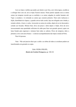 Lave as tripas o melhor que puder, por dentro e por fora, com várias águas, escalde-as
e esfregue bem com sal, até as tripas ficarem macias. Numa panela sepaada coza as outras
carnes (ao temperar recorde que os enchidos e as carnes salgadas já contêm bastante sal).
Vigie a cozedura e vá retirando as carnes que cozerem primeiro. Num outro tachocoza o
feijão, demolhado de véspera, e, quando estiver tudo cozido, faça um refogado com a banha, a
restante cebola, o louro e a salsa. Acrescente as carnes já cozidas, depois de as ter desossado e
cortado aos bocados. Misture bem, ferva um pouco e deite depois o feijão, ferva de novo
(acrescentando uma quantidade suficiente de caldo para fazer um guisado epesso), apure em
lume brando para engrossar e misturar bem todos os sabores. Prove de temperos, deite a
pimenta e sirva com arroz branco – o clássico acompanhamento das tripas à moda do Porto.
Para 4-6 pessoas.
Nota – Não será preciso dizer que o caldo e as sobras de todas as cozeduras podem ser
transformados em guisados ou sopas.
Edite VIEIRA PHILIPS,
Roteiro da Cozinha Portuguesa, pp. 100-101
 