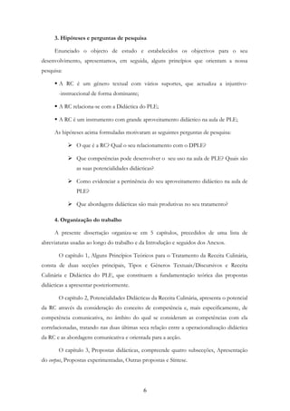 6
3. Hipóteses e perguntas de pesquisa
Enunciado o objecto de estudo e estabelecidos os objectivos para o seu
desenvolvimento, apresentamos, em seguida, alguns princípios que orientam a nossa
pesquisa:
A RC é um género textual com vários suportes, que actualiza a injuntivo-
-instruccional de forma dominante;
A RC relaciona-se com a Didáctica do PLE;
A RC é um instrumento com grande aproveitamento didáctico na aula de PLE;
As hipóteses acima formuladas motivaram as seguintes perguntas de pesquisa:
O que é a RC? Qual o seu relacionamento com o DPLE?
Que competências pode desenvolver o seu uso na aula de PLE? Quais são
as suas potencialidades didácticas?
Como evidenciar a pertinência do seu aproveitamento didáctico na aula de
PLE?
Que abordagens didácticas são mais produtivas no seu tratamento?
4. Organização do trabalho
A presente dissertação organiza-se em 5 capítulos, precedidos de uma lista de
abreviaturas usadas ao longo do trabalho e da Introdução e seguidos dos Anexos.
O capítulo 1, Alguns Princípios Teóricos para o Tratamento da Receita Culinária,
consta de duas secções principais, Tipos e Géneros Textuais/Discursivos e Receita
Culinária e Didáctica do PLE, que constituem a fundamentação teórica das propostas
didácticas a apresentar posteriormente.
O capítulo 2, Potencialidades Didácticas da Receita Culinária, apresenta o potencial
da RC através da consideração do conceito de competência e, mais especificamente, de
competência comunicativa, no âmbito do qual se consideram as competências com ela
correlacionadas, tratando nas duas últimas seca relação entre a operacionalização didáctica
da RC e as abordagens comunicativa e orientada para a acção.
O capítulo 3, Propostas didácticas, compreende quatro subsecções, Apresentação
do corpus, Propostas experimentadas, Outras propostas e Síntese.
 