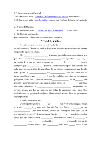 2.9. Bucho com sabor a Carnaval
2.9.1. Documento áudio 2009-02-17 Bucho com sabor a Carnaval ,TSF-Evasões
2.9.2. Documento vídeo www.localvisão.tv, Almoço da Confraria do Bucho na Localvisão
2.10. Arroz de Maranhos
2.10.1. Documento áudio 2009-03-31 Arroz de Maranhos Anexo digital
2.10.2. Ficha de compreensão.
Ouça atentamente o documento e complete a sua transcrição.
Arroz de Maranhos
As tradições gastronómicas são testemunho da______________ _______________
de qualquer região. Numerosas receitas de gerações anteriores perpetuaram-se no tempo e
são passadas a gerações actuais.
São ________ _______________ de outrora que ainda encontramos vivos e bem
presentes na culinária da____________ _____________, uma região foral e agrícola por
excelência. É aí que na Sertã se destaca o _________ de ______________também
conhecido por ________________, Brulhões.O nome maranho pode soar estranho mas
saiba que esse pitéu resulta do emaranhado de ingredientes colocados num saco de pele,
feito a partir do _________________ das ______________ com uma forma mais ou
menos semelhante à dos _________. É um dos enchidos mais ricos da gastronomia
portuguesa. Feito com a melhor carne do_________________ ou da________ com
presunto e chouriço magro do porco a que se juntam o arroz e a _____________ que lhe dá
um arome perfumado e ________________ ________________. Antigamente, era
servido, apenas, em dias de festa ou nas bodas de casamentos mais ricos. Hoje
confecciona-se em qualquer altura do ano. Mas como tudo o que é bom, só ganha com a
sua simplicidade.
A receita, agora tome nota:
Comece por mergulhar o _______ da _________ num recipiente com água a ferver.
A seguir, _________-___ com uma faca até ficar bem limpo, e ________-o com
________________. Com uma tesoura, corte-o em rectângulos com cerca de 10
centímetros de largura e 15 de cumprimento. Depois _________-____ com linha e agulha,
dando-lhes uma forma de saco. ____________ miudamente as carnes, o __________, o
_______________, a __________, a hortelã e _____________ o preparado com azeite,
_____________ e vinho branco. Agora, ___________-lhe o arroz ______, lavado e bem
 