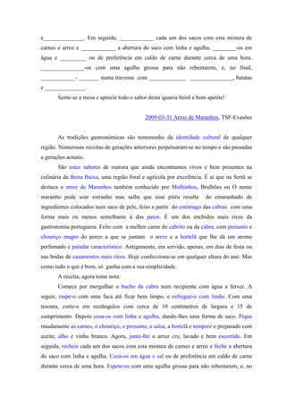 e______________. Em seguida, ____________ cada um dos sacos com esta mistura de
carnes e arroz e ____________ a abertura do saco com linha e agulha. ________-os em
água e _________ ou de preferência em caldo de carne durante cerca de uma hora.
_______________-os com uma agulha grossa para não rebentarem, e, no final,
____________- _______ numa travessa com _____________ _______________, batatas
e ______________.
Sente-se a mesa e aprecie todo o sabor desta iguaria beirã e bom apetite!
2009-03-31 Arroz de Maranhos, TSF-Evasões
As tradições gastronómicas são testemunho da identidade cultural de qualquer
região. Numerosas receitas de gerações anteriores perpetuaram-se no tempo e são passadas
a gerações actuais.
São estes sabores de outrora que ainda encontramos vivos e bem presentes na
culinária da Beira Baixa, uma região foral e agrícola por excelência. É aí que na Sertã se
destaca o arroz de Maranhos também conhecido por Molhinhos, Brulhões ou O nome
maranho pode soar estranho mas saiba que esse pitéu resulta do emaranhado de
ingredientes colocados num saco de pele, feito a partir do estômago das cabras com uma
forma mais ou menos semelhante à dos paios. É um dos enchidos mais ricos da
gastronomia portuguesa. Feito com a melhor carne do cabrito ou da cabra, com presunto e
chouriço magro do porco a que se juntam o arroz e a hortelã que lhe dá um arome
perfumado e paladar característico. Antigamente, era servido, apenas, em dias de festa ou
nas bodas de casamentos mais ricos. Hoje confecciona-se em qualquer altura do ano. Mas
como tudo o que é bom, só ganha com a sua simplicidade.
A receita, agora tome nota:
Comece por mergulhar o bucho da cabra num recipiente com água a ferver. A
seguir, raspe-o com uma faca até ficar bem limpo, e esfregue-o com limão. Com uma
tesoura, corte-o em rectângulos com cerca de 10 centímetros de largura e 15 de
cumprimento. Depois cosa-os com linha e agulha, dando-lhes uma forma de saco. Pique
miudamente as carnes, o chouriço, o presunto, a salsa, a hortelã e tempere o preparado com
azeite, alho e vinho branco. Agora, junte-lhe o arroz cru, lavado e bem escorrido. Em
seguida, recheie cada um dos sacos com esta mistura de carnes e arroz e feche a abertura
do saco com linha e agulha. Coza-os em água e sal ou de preferência em caldo de carne
durante cerca de uma hora. Espete-os com uma agulha grossa para não rebentarem, e, no
 
