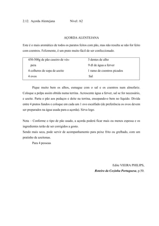 2.12. Açorda Alentejana Nível: A2
AÇORDA ALENTEJANA
Este é o mais aromático de todos os paratos feitos com pão, mas não resulta se não for feito
com coentros. Felizmente, é um prato muito fácil de ser confeccionado.
Pique muito bem os alhos, esmague com o sal e os coentros num almofariz.
Coloque a polpa assim obtida numa terrina. Acrescente água a ferver, sal se for necessário,
e azeite. Parta o pão aos pedaços e deite na terrina, ensopando-o bem no líquido. Divida
entre 4 pratos fundos e coloque em cada um 1 ovo escalfado (de preferência os ovos devem
ser preparados na água usada para a açorda). Sirva logo.
Nota – Conforme o tipo de pão usado, a açorda poderá ficar mais ou menos espessa e os
ingredientes terão de ser corrigidos a gosto.
Sendo mais seca, pode servir de acompanhamento para peixe frito ou grelhado, com um
pratinho de azeitonas.
Para 4 pessoas
Edite VIEIRA PHILIPS,
Roteiro da Cozinha Portuguesa, p.50.
450-500g de pão caseiro de vés- 3 dentes de alho
pera 9 dl de água a ferver
4 colheres de sopa de azeite 1 ramo de coentros picados
4 ovos Sal
 