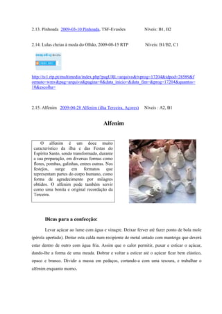 2.13. Pinhoada 2009-03-10 Pinhoada, TSF-Evasões Níveis: B1, B2
2.14. Lulas cheias à moda do Olhão, 2009-08-15 RTP Níveis: B1/B2, C1
http://tv1.rtp.pt/multimedia/index.php?pagURL=arquivo&tvprog=17204&idpod=28589&f
ormato=wmv&pag=arquivo&pagina=0&data_inicio=&data_fim=&prog=17204&quantos=
10&escolha=
2.15. Alfenim 2009-04-28 Alfenim (ilha Terceira, Açores) Níveis : A2, B1
Alfenim
Dicas para a confecção:
Levar açúcar ao lume com água e vinagre. Deixar ferver até fazer ponto de bola mole
(pérola apertado). Deitar esta calda num recipiente de metal untado com manteiga que deverá
estar dentro de outro com água fria. Assim que o calor permitir, puxar e esticar o açúcar,
dando-lhe a forma de uma meada. Dobrar e voltar a esticar até o açúcar ficar bem elástico,
opaco e branco. Dividir a massa em pedaços, cortando-a com uma tesoura, e trabalhar o
alfenim enquanto morno.
O alfenim é um doce muito
característico da ilha e das Festas do
Espírito Santo, sendo transformado, durante
a sua preparação, em diversas formas como
flores, pombas, galinhas, entres outras. Nos
festejos, surge em formatos que
representam partes do corpo humano, como
forma de agradecimento por milagres
obtidos. O alfenim pode também servir
como uma bonita e original recordação da
Terceira.
 