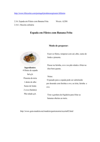 http://www.lifecooler.com/portugal/produtosregionais/Alfenim
2.16. Espada em Filetes com Banana Frita Níveis: A2/B1
2.16.1. Receita culinária
Espada em Filetes com Banana Frita
Ingredientes:
4 filetes de espada
Sal q.b.
Pimenta da terra
1 dente de alho
Sumo de limão
2 ovos (batidos)
Pão ralado q.b.
Modo de preparar:
Fazer os filetes, temperar com sal, alho, sumo de
limão e pimenta.
Passar na farinha, ovo e no pão ralado e fritar no
óleo bem quente.
Notas:
O panado para a espada pode ser substituído
por dourado com farinha e ovo, ou leite, farinha e
ovo.
Tirar a gordura da frigideira para fritar as
bananas abertas ao meio.
http://www.guia-madeira.net/madeira/gastronomia/receita02.html
 