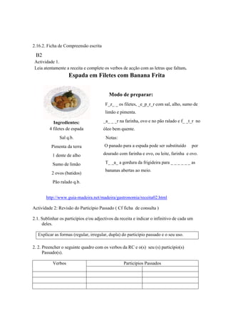 2.16.2. Ficha de Compreensão escrita
B2
Actividade 1.
Leia atentamente a receita e complete os verbos de acção com as letras que faltam.
Espada em Filetes com Banana Frita
Ingredientes:
4 filetes de espada
Sal q.b.
Pimenta da terra
1 dente de alho
Sumo de limão
2 ovos (batidos)
Pão ralado q.b.
Modo de preparar:
F_z_ _ os filetes, _e_p_r_r com sal, alho, sumo de
limão e pimenta.
_a_ _ _r na farinha, ovo e no pão ralado e f_ _t_r no
óleo bem quente.
Notas:
O panado para a espada pode ser substituído por
dourado com farinha e ovo, ou leite, farinha e ovo.
T_ _a_ a gordura da frigideira para _ _ _ _ _ _ as
bananas abertas ao meio.
http://www.guia-madeira.net/madeira/gastronomia/receita02.html
Actividade 2: Revisão do Particípio Passado ( Cf ficha de consulta )
2.1. Sublinhar os particípios e/ou adjectivos da receita e indicar o infinitivo de cada um
deles.
Explicar as formas (regular, irregular, dupla) do particípio passado e o seu uso.
2. 2. Preencher o seguinte quadro com os verbos da RC e o(s) seu (s) particípio(s)
Passado(s).
Particípios PassadosVerbos
 