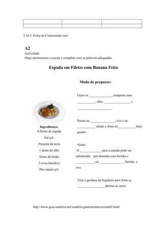 2.16.3. Ficha de Comreensão oral
A2
Actividade:
Ouça atentamente a receita e complete com as palavras adequadas.
Espada em Filetes com Banana Frita
Ingredientes:
4 filetes de espada
Sal q.b.
Pimenta da terra
1 dente de alho
Sumo de limão
2 ovos (batidos)
Pão ralado q.b.
Modo de preparar:
Fazer os ______________, temperar com
___________, alho, ________________ e
_____________________.
Passar na _______________, ovo e no
___________ ralado e fritar no __________ bem
quente.
Notas:
O _____________ para a espada pode ser
substituído por dourado com farinha e
___________, ou ______________ , farinha e
ovo.
Tirar a gordura da frigideira para fritar as
_________________abertas ao meio.
http://www.guia-madeira.net/madeira/gastronomia/receita02.html
 