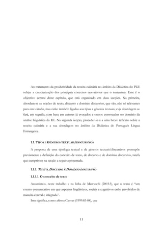 11
Ao tratamento da produtividade da receita culinária no âmbito da Didáctica do PLE
subjaz a caracterização dos principais conceitos operatórios que o sustentam. Esse é o
objectivo central deste capítulo, que está organizado em duas secções. Na primeira,
abordam-se as noções de texto, discurso e domínio discursivo, que são, não só relevantes
para este estudo, mas estão também ligadas aos tipos e géneros textuais, cuja abordagem se
fará, em seguida, com base em autores já evocados e outros convocados no domínio da
análise linguística da RC. Na segunda secção, proceder-se-á a uma breve reflexão sobre a
receita culinária e a sua abordagem no âmbito da Didáctica do Português Língua
Estrangeira.
1.1. TIPOS E GÉNEROS TEXTUAIS/DISCURSIVOS
A proposta de uma tipologia textual e de géneros textuais/discursivos pressupõe
previamente a definição do conceito de texto, de discurso e de domínio discursivo, tarefa
que cumprimos na secção a seguir apresentada.
1.1.1. TEXTO, DISCURSO E DOMÍNIO DISCURSIVO
1.1.1.1. O conceito de texto
Assumimos, neste trabalho e na linha de Marcuschi (2003:3), que o texto é “um
evento comunicativo em que aspectos lingüísticos, sociais e cognitivos estão envolvidos de
maneira central e integrada”.
Isto significa, como afirma Canvat (1999:83-84), que
 