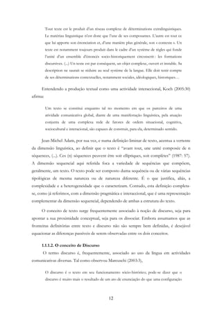 12
Tout texte est le produit d’un réseau complexe de déterminations extralinguistiques.
Le matériau linguistique n’est donc que l’une de ses composantes. L’autre est tout ce
que lui apporte son énonciation et, d’une manière plus générale, son « contexte ». Un
texte est notamment toujours produit dans le cadre d’un système de règles qui fonde
l’unité d’un ensemble d’énoncés socio-historiquement circonscrit : les formations
discursives. (...) Un texte est par conséquent, un objet complexe, ouvert et instable. Sa
description ne saurait se réduire au seul système de la langue. Elle doit tenir compte
de ses déterminations contextuelles, notamment sociales, idéologiques, historiques…
Entendendo a produção textual como uma actividade interaccional, Koch (2005:30)
afirma:
Um texto se constitui enquanto tal no momento em que os parceiros de uma
atividade comunicativa global, diante de uma manifestação linguística, pela atuação
conjunta de uma complexa rede de fatores de ordem situacional, cognitiva,
sociocultural e interacional, são capazes de construir, para ela, determinado sentido.
Jean-Michel Adam, por sua vez, e numa definição liminar de texto, acentua a vertente
da dimensão linguística, ao definir que o texto é “avant tout, une unité composée de n
séquences, (...). Ces (n) séquences peuvent être soit elliptiques, soit complètes” (1987: 57).
A dimensão sequencial aqui referida foca a variedade de sequências que compõem,
geralmente, um texto. O texto pode ser composto duma sequência ou de várias sequências
tipológicas de mesma natureza ou de natureza diferente. É o que justifica, aliás, a
complexidade e a heterogeneidade que o caracterizam. Contudo, esta definição completa-
se, como já referimos, com a dimensão pragmática e interaccional, que é uma representação
complementar da dimensão sequencial, dependendo de ambas a estrutura do texto.
O conceito de texto surge frequentemente associado à noção de discurso, seja para
apontar a sua proximidade conceptual, seja para os dissociar. Embora assumamos que as
fronteiras definitórias entre texto e discurso não são sempre bem definidas, é desejável
equacionar as diferenças passíveis de serem observadas entre os dois conceitos.
1.1.1.2. O conceito de Discurso
O termo discurso é, frequentemente, associado ao uso da língua em actividades
comunicativas diversas. Tal como observou Marcuschi (2003:3),
O discurso é o texto em seu funcionamento sócio-histórico; pode-se dizer que o
discurso é muito mais o resultado de um ato de enunciação do que uma configuração
 