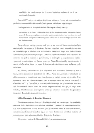 13
morfológica de encadeamentos de elementos lingüísticos, embora ele se dê na
manifestação linguística.
Canvat (1999) reitera esta ideia, referindo que o discurso é como o texto em situação,
produzido numa situação determinada (participantes, instituições, lugar, tempo).
Esta importância da situação é também focada por Adam (1990:23):
Un discours est un énoncé caractérisable certes par des propriétés textuelles, mais surtout comme
un acte de discours accompli dans une situation (participants, institutions, lieu, temps) ; ce dont rend
bien compte le concept de «conduite langagière» comme mise en œuvre d’un type de discours dans
une situation donnée.
De acordo com o acima exposto, pode reter-se que o uso da língua em situações bem
determinadas é relevante na definição do discurso, entendido como resultado de um acto
de enunciação que se relaciona com a actualização concreta da língua num dado contexto
comunicativo, com ênfase na produção. A situação aqui referida remete para o conceito de
contexto no qual se inserem os participantes, as instituições e os parâmetros espácio-
-temporais evocados tanto por Canvat como por Adam. Nesse sentido, o contexto não é
neutro e influencia a forma e o modo de interpretação do discurso, que também o pode
influenciar.
No entanto, o contexto não é só importante para o discurso, também o é para o
texto, como acabámos de considerar em 1.1.1.1. Neste caso, esbatem-se claramente as
diferenças entre os conceitos de texto e de discurso, na medida em que o texto deixa de se
considerar como um objecto abstracto, para se assumir como um objecto concreto (cf.
Coutinho, 2003:25). Com efeito, é neste enquadramento que nos posicionamos, uma vez
que consideramos o texto como um objecto empírico situado, pelo que, ao longo deste
trabalho, defendemos essa convergência, ainda que estejamos conscientes dos princípios
inerentes à dissociação destes dois conceitos.
1.1.1.3. O conceito de Domínio Discursivo
Distinto dos conceitos de texto e de discurso, ainda que claramente a ele associados,
devemos ainda, no âmbito deste trabalho, considerar o conceito de ‘domínio discursivo’.
Ele pode corresponder ao que Bakhtine (1953) denomina esfera da actividade humana,
caracterizada pela sua diversidade e ligada aos vários domínios da actividade humana, tal
como veremos mais adiante na definição do conceito de género.
Adoptando a posição de Marcuschi (2003:4), acrescentaremos que
 