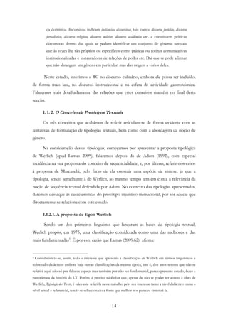 14
os domínios discursivos indicam instâncias discursivas, tais como: discurso jurídico, discurso
jornalístico, discurso religioso, discurso militar, discurso acadêmico etc. e constituem práticas
discursivas dentro das quais se podem identificar um conjunto de gêneros textuais
que às vezes lhe são próprios ou específicos como práticas ou rotinas comunicativas
institucionalizadas e instauradoras de relações de poder etc. Daí que se pode afirmar
que não abrangem um gênero em particular, mas dão origem a vários deles.
Neste estudo, inserimos a RC no discurso culinário, embora ele possa ser incluído,
de forma mais lata, no discurso instruccional e na esfera de actividade gastronómica.
Falaremos mais detalhadamente das relações que estes conceitos mantêm no final desta
secção.
1. 1. 2. O Conceito de Protótipos Textuais
Os três conceitos que acabámos de referir articulam-se de forma evidente com as
tentativas de formulação de tipologias textuais, bem como com a abordagem da noção de
género.
Na consideração dessas tipologias, começamos por apresentar a proposta tipológica
de Werlich (apud Lamas 2009), falaremos depois da de Adam (1992), com especial
incidência na sua proposta do conceito de sequencialidade, e, por último, referir-nos-emos
à proposta de Marcuschi, pelo facto de ela constuir uma espécie de síntese, já que a
tipologia, sendo semelhante à de Werlich, ao mesmo tempo tem em conta a relevância da
noção de sequência textual defendida por Adam. No contexto das tipologias apresentadas,
daremos destaque às características do protótipo injuntivo-instrucional, por ser aquele que
directamente se relaciona com este estudo.
1.1.2.1. A proposta de Egon Werlich
Sendo um dos primeiros linguistas que lançaram as bases de tipologia textual,
Werlich propôs, em 1975, uma classificação considerada como uma das melhores e das
mais fundamentadas3
. É por esta razão que Lamas (2009:62) afirma:
3 Consubstancia-se, assim, todo o interesse que apresenta a classificação de Werlich em termos linguísticos e
sobretudo didácticos embora haja outras classificações da mesma época, isto é, dos anos setenta que não se
referirá aqui, não só por falta de espaço mas também por não ser fundamental, para o presente estudo, fazer a
panorâmica da história da LT. Porém, é preciso sublinhar que, apesar de não se poder ter acesso à obra de
Werlich, Typologie der Texte, é relevante referi-la neste trabalho pelo seu interesse tanto a nível didáctico como a
nível actual e referencial, tendo-se seleccionado a fonte que melhor nos pareceu sintetizá-la.
 