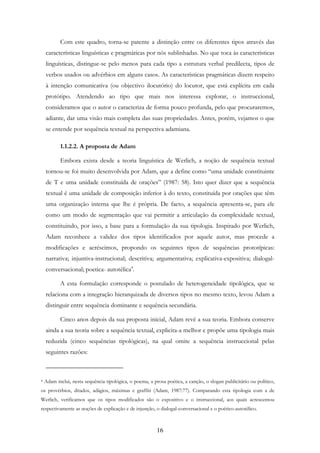 16
Com este quadro, torna-se patente a distinção entre os diferentes tipos através das
características linguísticas e pragmáticas por nós sublinhadas. No que toca às características
linguísticas, distingue-se pelo menos para cada tipo a estrutura verbal predilecta, tipos de
verbos usados ou advérbios em alguns casos. As características pragmáticas dizem respeito
à intenção comunicativa (ou objectivo ilocutório) do locutor, que está explícita em cada
protótipo. Atendendo ao tipo que mais nos interessa explorar, o instruccional,
consideramos que o autor o caracteriza de forma pouco profunda, pelo que procuraremos,
adiante, dar uma visão mais completa das suas propriedades. Antes, porém, vejamos o que
se entende por sequência textual na perspectiva adamiana.
1.1.2.2. A proposta de Adam
Embora exista desde a teoria linguística de Werlich, a noção de sequência textual
tornou-se foi muito desenvolvida por Adam, que a define como “uma unidade constituinte
de T e uma unidade constituída de orações” (1987: 58). Isto quer dizer que a sequência
textual é uma unidade de composição inferior à do texto, constituída por orações que têm
uma organização interna que lhe é própria. De facto, a sequência apresenta-se, para ele
como um modo de segmentação que vai permitir a articulação da complexidade textual,
constituindo, por isso, a base para a formulação da sua tipologia. Inspirado por Werlich,
Adam reconhece a validez dos tipos identificados por aquele autor, mas procede a
modificações e acréscimos, propondo os seguintes tipos de sequências prototípicas:
narrativa; injuntiva-instrucional; descritiva; argumentativa; explicativa-expositiva; dialogal-
conversacional; poetica- autotélica4
.
A esta formulação corresponde o postulado de heterogeneidade tipológica, que se
relaciona com a integração hierarquizada de diversos tipos no mesmo texto, levou Adam a
distinguir entre sequência dominante e sequência secundária.
Cinco anos depois da sua proposta inicial, Adam revê a sua teoria. Embora conserve
ainda a sua teoria sobre a sequência textual, explicita-a melhor e propõe uma tipologia mais
reduzida (cinco sequências tipológicas), na qual omite a sequência instruccional pelas
seguintes razões:
4 Adam inclui, nesta sequência tipológica, o poema, a prosa poética, a canção, o slogan publicitário ou político,
os provérbios, ditados, adágios, máximas e graffiti (Adam, 1987:77). Comparando esta tipologia com a de
Werlich, verificamos que os tipos modificados são o expositivo e o instruccional, aos quais acrescentou
respectivamente as noções de explicação e de injunção, o dialogal-conversacional e o poético-autotélico.
 