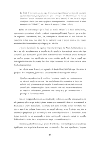 17
J’ai décidé de ne retenir que cinq types de structures séquentielles de base (narratif, descriptif,
argumentaitf, explicatif, dialogal). Les autres types – envisagés à titre d’hypothèse dans mes travaux
antérieurs – peuvent certainement être abandonnés. Ils se réduisent, en effet, soit à de simples
descriptions d’actions (ainsi pour la plupart des textes « procéduraux » ou « instructifs » et de textes
« expositifs » en COMMENT), soit à des actes de langage, (…) (Adam, 1992 :33).
Tendo em consideração que o foco do nosso interesse é o texto instruccional,
aproximamo-nos mais da primeira versão da proposta tipológica de Adam no que se refere
às sequências consideradas, mas, em contrapartida, revemo-nos no seu conceito de
sequência textual que, para além de ser relevante para o nosso estudo, nos parece
claramente fundamentado na segunda proposta referida.
O nosso afastamento da segunda proposta tipológica de Adam fundamenta-se no
facto de não corroborarmos a introdução da sequência instruccional dentro do tipo
descritivo, pois defendemos que os textos instruccionais não constituem apenas descrições
de acções, porque isso significaria, na nossa opinião, perder de vista o papel que
desempenham os actos ilocutórios directivos subjacentes neste tipo de textos, ou seja, a sua
finalidade pragmática.
Esta afirmação vai de encontro à posição de Paulo Silva (2005:589), que é favorável à
proposta de Adam (1992), justificando a sua concordância nos seguintes termos:
Com base na noção revista de protótipo, é pertinente conceber um continuum entre
os pólos da sequência narrativa e da sequência descritiva, situando-se a receita de
culinária mais perto desta do que daquela. A semelhança com a sua macro-estrutura
(identificação, listagem das partes e relacionamento entre elas) revela-se determinante
no sentido de considerarmos, juntamente com Adam (1992), que a receita actualiza o
protótipo da sequência descritiva.
Embora compreendamos esta explicação, não podemos concordar inteiramente com
ela, pois entendemos que a descrição de acções tem, no domínio do texto instruccional, a
finalidade de levar o destinatário a executá-las com êxito. Portanto, o mais importante não
será a descrição, embora desempenhe um papel relevante nesse domínio, mas sim a
orientação pragmática, pois as instruções têm como objectivo levar o destinatário, num
tempo posterior ao da enunciação, a uma compreensão responsiva activa no sentido
bakhtiniano do termo, isto é, compreender, reagir, executando as acções.
Em síntese, defendemos que, o género de texto RC é constituído por duas sequências
tipológicas: uma sequência descritiva, que corresponde à lista dos ingredientes, “o grau
 