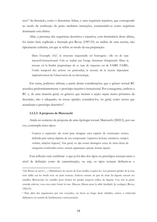 18
zero” da descrição, como o denomina Adam, e uma sequência injuntiva, que corresponde
ao modo de confecção do prato mediante instruções, constituindo-se como sequência
dominante esta última.
Aliás, a presença das sequências descritiva e injuntiva, com dominância desta última,
foi muito bem explicada e ilustrada por Revaz (1987:35) na análise de uma receita, não
tipicamente culinária, em que se refere ao modo da sua preparação:
Dans l’exemple (16)5, la structure séquentielle est homogène : elle est de type
injonctif-instructionnel. Cela se traduit par l’usage dominant d’impératifs. Dans la
mesure où la finalité pragmatique de ce type de séquence est de FAIRE FAIRE,
l’ordre temporel des actions est primordial, la réussite de la recette dépendant
impérativement de l’observation de sa chronologie.
Em suma, podemos afirmar, a partir destas considerações, que o género textual RC
actualiza predominantemente o protótipo injuntivo-instrucional. Por conseguinte, embora a
RC e, de uma maneira geral, os géneros que incitam à acção sejam muito próximos da
descrição, não é adequado, na nossa opinião, considerá-los, no geral, como textos que
actualizam o protótipo descritivo6
.
1.1.2.3. A proposta de Marcuschi
Ainda no contexto da proposta de uma tipologia textual, Marcuschi (2002:3), por sua
vez, contempla cinco tipos:
Usamos a expressão tipo textual para designar uma espécie de construção teórica
definida pela natureza lingüística de sua composição {aspectos lexicais, sintáticos, tempos
verbais, relações lógicas}. Em geral, os tipos textuais abrangem cerca de meia dúzia de
categorias conhecidas como: narração, argumentação, exposição, descrição, injunção.
Esta reflexão vem confirmar o que já foi dito dos tipos ou protótipos textuais tanto a
nível de definição como de caracterização, ou seja, os tipos textuais definem-se e
5(16) Roses en navet (…) Débarrassez les navets de leurs feuilles et pelez-les. Les premiers pétales de la rose
sont taillés sur les bords avec un petit couteau. Enlevez ensuite un peu de chair du légume suivant ces
entailles. Renouvelez les entailles pour former les pétales jusqu’au milieu du légume. Une fois la partie
centrale enlevée, vous avez ainsi formé la rose. (Bocuse, Menus pour la table familiale) (Je souligne) (Revaz,
1985:35).
6 Para além dos argumentos por nós evocados, vai haver ao longo deste trabalho, outros, e sobretudo
didácticos, no sentido de fundamentar a nossa posição.
 